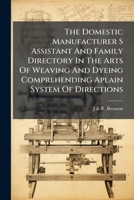 The Domestic Manufacturer S Assistant And Family Directory In The Arts Of Weaving And Dyeing Comprehending Aplain System Of Directions 1023976072 Book Cover