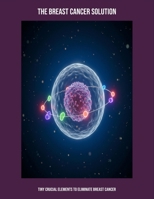 The Breast Cancer Solution: Tiny Crucial Elements To Eliminate Breast Cancer B0FPFFVQ74 Book Cover