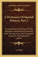 A Dictionary Of Spanish Painters, Part 2: Comprehending That Part Of Their Biography Immediately Connected With The Arts, From The Fourteenth Century To The Eighteenth 1246031574 Book Cover
