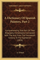 A Dictionary Of Spanish Painters: Comprehending That Part Of Their Biography Immediately Connected With The Arts, From The Fourteenth Century To The Eighteenth, Volume 2 1164524038 Book Cover