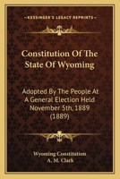 Constitution Of The State Of Wyoming: Adopted By The People At A General Election Held November 5th, 1889 116642880X Book Cover