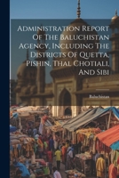 Administration Report Of The Baluchistan Agency, Including The Districts Of Quetta, Pishin, Thal Chotiali, And Sibi 1021288632 Book Cover