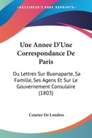 Une Annee D'Une Correspondance De Paris: Ou Lettres Sur Buonaparte, Sa Famille, Ses Agens Et Sur Le Gouvernement Consulaire (1803) 1160756732 Book Cover
