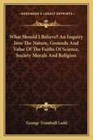What Should I Believe? An Inquiry Into the Nature, Grounds and Value of the Faiths of Science, Society, Morals and Religion 1163098280 Book Cover