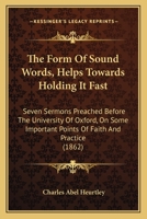 The Form Of Sound Words, Helps Towards Holding It Fast: Seven Sermons Preached Before The University Of Oxford, On Some Important Points Of Faith And Practice 1165109727 Book Cover