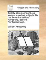 Twenty-Seven Sermons, on Various Important Subjects: By the Reverend William Armstrong, Belford, Northumberland 1175145823 Book Cover