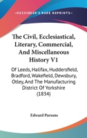 The Civil, Ecclesiastical, Literary, Commercial, And Miscellaneous History V1: Of Leeds, Halifax, Huddersfield, Bradford, Wakefield, Dewsbury, Otley, And The Manufacturing District Of Yorkshire 1165812665 Book Cover