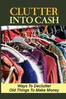 Clutter Into Cash: Ways To Declutter Old Things To Make Money: How To Organize Small House B09FSCCF26 Book Cover