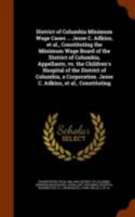 District of Columbia Minimum Wage Cases ... Jesse C. Adkins, Et Al., Constituting the Minimum Wage Board of the District of Columbia, Appellants, vs. the Children's Hospital of the District of Columbi 1172885354 Book Cover