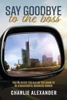 Say Goodbye to the Boss: You're Never Too Old or Too Dumb to be a Successful Business Owner 1667846671 Book Cover