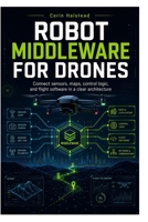ROBOT MIDDLEWARE FOR DRONES: Connect sensors, maps, control logic, and flight software in a clear architecture B0H7SFXD5W Book Cover