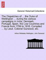 The Dispatches of ... the Duke of Wellington ... during his various campaigns in India, Denmark, Portugal, Spain, the Low Countries and France from ... Compiled ... by Lieut. Colonel Gurwood, etc. 1241442282 Book Cover