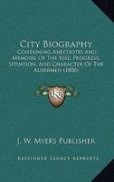 City Biography: Containing Anecdotes And Memoirs Of The Rise, Progress, Situation, And Character Of The Aldermen 110463418X Book Cover