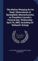 The Nation Weeping for Its Dead: Observances at Springfield, Massachusetts, on President Lincoln's Funeral Day, Wednesday, April 19, 1865, Including Dr. Holland's Eulogy (Classic Reprint) 1275801501 Book Cover