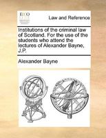 Institutions of the criminal law of Scotland. For the use of the students who attend the lectures of Alexander Bayne, J.P. 1140702300 Book Cover