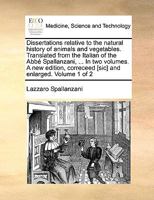 Dissertations relative to the natural history of animals and vegetables. Translated from the Italian of the Abbé Spallanzani, ... In two volumes. A ... correceed [sic] and enlarged. Volume 1 of 2 1170667430 Book Cover