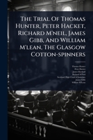 The Trial Of Thomas Hunter, Peter Hacket, Richard M'neil, James Gibb, And William M'lean, The Glasgow Cotton-spinners 1024882675 Book Cover