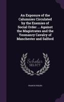 An Exposure of the Calumnies Circulated by the Enemies of Social Order ... Against the Magistrates and the Yeomanry Cavalry of Manchester and Salford 135576291X Book Cover