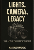 LIGHTS, CAMERA, LEGACY: YOUR 6-FIGURE PHOTOGRAPHY BLUEPRINT B0GNL8FXLK Book Cover