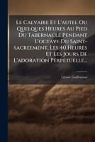Le Calvaire Et L'autel Ou Quelques Heures Au Pied Du Tabernacle Pendant L'octave Du Saint-sacreement, Les 40 Heures Et Les Jours De L'adoration Perpétuelle... 1271262681 Book Cover