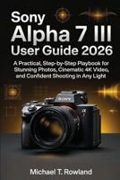 Sony Alpha 7 III User Guide 2026: A Practical, Step-by-Step Playbook for Stunning Photos, Cinematic 4K Video, and Confident Shooting in Any Light B0GMQVK3RR Book Cover