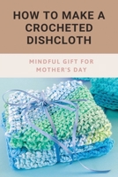 How To Make A Crocheted Dishcloth: Mindful Gift For Mother's Day: Crochet Dishcloths Gift B093MVVTBM Book Cover