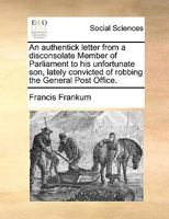 An authentick letter from a disconsolate Member of Parliament to his unfortunate son, lately convicted of robbing the General Post Office. 1170150187 Book Cover