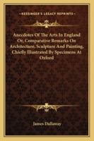 Anecdotes of the Arts in England; Or, Comparative Remarks On Architecture, Sculpture, and Painting, Chiefly Illustrated by Specimens at Oxford. by James Dallaway, ... 1142732916 Book Cover