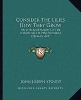 Consider The Lilies How They Grow: An Interpretation Of The Symbolism Of Pennsylvania German Art 1163169269 Book Cover