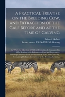A Practical Treatise on the Breeding Cow, and Extraction of the Calf Before and at the Time of Calving: in Which the Question of Difficult Parturition ... and Experience: Including Observations... 1014667461 Book Cover