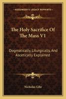 The Holy Sacrifice Of The Mass V1: Dogmatically, Liturgically, And Ascetically Explained 116298063X Book Cover