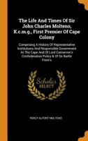 The Life And Times Of Sir John Charles Molteno, K.c.m.g., First Premier Of Cape Colony: Comprising A History Of Representative Institutions And ... Confederation Policy & Of Sir Bartle Frere's 1016443773 Book Cover