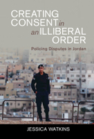Creating Consent in an Illiberal Order: Policing Disputes in Jordan 1009098616 Book Cover