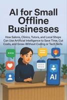AI for Small Offline Businesses: How Salons, Clinics, Tutors, and Local Shops Can Use Artificial Intelligence to Save Time, Cut Costs, and Grow—Without Coding or Tech Skills B0GJBHY13C Book Cover