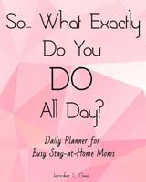 So... What Exactly Do You DO All Day? Daily Planner for Busy Stay-at-Home Moms: Answer the Most HATED Question for All Stay-at-Home Moms with this Easy to Use Daily Planner! 1072658313 Book Cover