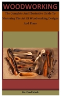 Woodworking: The Complete And Illustrative Guide To Mastering The Art Of Woodworking Designs And Plans B087SHQLN2 Book Cover