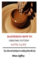 MASTERING HOW TO CREATING POTTERY WITH CLAY: Tips, tricks and techniques to creating pottery with clay B08TR8J7BX Book Cover
