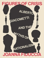 Figures of Crisis: Alberto Giacometti and the Myths of Nationalism 030026318X Book Cover