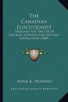 The Canadian Elocutionist: Designed For The Use Of Colleges, Schools And For Self-Instruction 1165125951 Book Cover