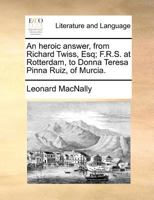An heroic answer, from Richard Twiss, Esq; F.R.S. at Rotterdam, to Donna Teresa Pinna Ruiz, of Murcia. 1170411290 Book Cover