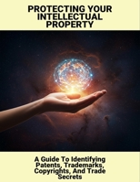Protecting Your Intellectual Property: A Guide To Identifying Patents, Trademarks, Copyrights, And Trade Secrets B0FNKN7R93 Book Cover