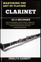 MASTERING THE ART OF PLAYING CLARINET AS A BEGINNER: Learn Techniques, Music Theory, Fingering Charts, Practice Exercises, Classical Jazz Pieces, Maintenance Tips, And Performance Skills B0F3Z6QKZ4 Book Cover