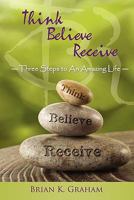 Think, Believe, Receive: Three Steps to an Amazing Life 1452533628 Book Cover