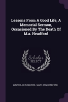Lessons From A Good Life, A Memorial Sermon, Occasioned By The Death Of M.a. Headford 1378404637 Book Cover