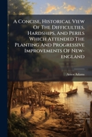 A Concise, Historical View Of The Difficulties, Hardships, And Perils Which Attended The Planting And Progressive Improvements Of New-england: With A Particular Account Of Its Long And Destructive War 1174709162 Book Cover