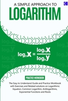 A SIMPLE APPROACH TO LOGARITHM: The Easy-to-understand Guide and Practice workbook with Exercises and Related Solutions on Rules of Logarithm, ... Exponential Functions and Roots B0C5PLL1WX Book Cover