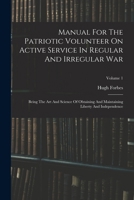 Manual For The Patriotic Volunteer On Active Service In Regular And Irregular War: Being The Art And Science Of Obtaining And Maintaining Liberty And Independence, Volume 1 1016862571 Book Cover