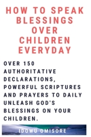 How to Speak Blessings Over Your Children Everyday: Over 150 Authoritative Declarations, Powerful Scriptures and Prayers to Daily Unleash God's Blessings on Your Children 1098543459 Book Cover