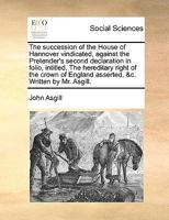 The Succession of the House of Hannover Vindicated: Against the Pretender's Second Declaration in Folio Intitled the Hereditary Right of the Crown of England Asserted. Etc 1341701522 Book Cover