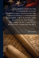 Constitution of the Commonwealth of Pennsylvania. Adopted by the Constitutional Convention November 3, 1873; Ratified and Adopted by the People ... ... 1873 and Went Into Effect January 1st 1874 1024192938 Book Cover